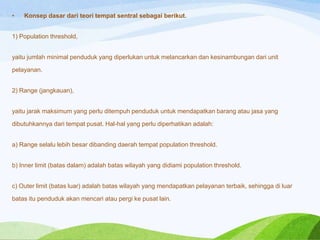 •

Konsep dasar dari teori tempat sentral sebagai berikut.

1) Population threshold,
yaitu jumlah minimal penduduk yang diperlukan untuk melancarkan dan kesinambungan dari unit
pelayanan.
2) Range (jangkauan),
yaitu jarak maksimum yang perlu ditempuh penduduk untuk mendapatkan barang atau jasa yang
dibutuhkannya dari tempat pusat. Hal-hal yang perlu diperhatikan adalah:
a) Range selalu lebih besar dibanding daerah tempat population threshold.
b) Inner limit (batas dalam) adalah batas wilayah yang didiami population threshold.
c) Outer limit (batas luar) adalah batas wilayah yang mendapatkan pelayanan terbaik, sehingga di luar

batas itu penduduk akan mencari atau pergi ke pusat lain.

 
