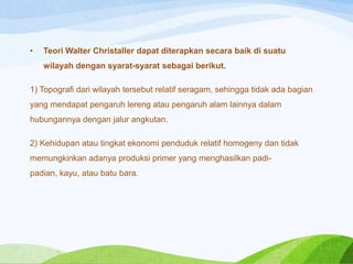 •

Teori Walter Christaller dapat diterapkan secara baik di suatu
wilayah dengan syarat-syarat sebagai berikut.

1) Topografi dari wilayah tersebut relatif seragam, sehingga tidak ada bagian

yang mendapat pengaruh lereng atau pengaruh alam lainnya dalam
hubungannya dengan jalur angkutan.
2) Kehidupan atau tingkat ekonomi penduduk relatif homogeny dan tidak

memungkinkan adanya produksi primer yang menghasilkan padipadian, kayu, atau batu bara.

 