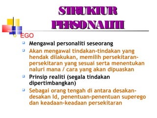 STRUKTURSTRUKTUR
PERSONALITIPERSONALITI
o EGO
 Mengawal personaliti seseorang
 Akan mengawal tindakan-tindakan yang
hendak dilakukan, memilih persekitaran-
persekitaran yang sesuai serta menentukan
naluri mana / cara yang akan dipuaskan
 Prinsip realiti (segala tindakan
dipertimbangkan)
 Sebagai orang tengah di antara desakan-
desakan Id, penentuan-penentuan superego
dan keadaan-keadaan persekitaran
 