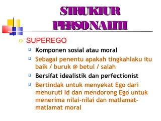 STRUKTURSTRUKTUR
PERSONALITIPERSONALITI
o SUPEREGO
 Komponen sosial atau moral
 Sebagai penentu apakah tingkahlaku itu
baik / buruk @ betul / salah
 Bersifat idealistik dan perfectionist
 Bertindak untuk menyekat Ego dari
menuruti Id dan mendorong Ego untuk
menerima nilai-nilai dan matlamat-
matlamat moral
 