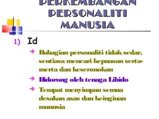 PERKEMBANGANPERKEMBANGAN
PERSONALITIPERSONALITI
MANUSIAMANUSIA
1) Id
 Bahagian personaliti tidaksedar,
sentiasa mencari kepuasan serta-
merta dan keseronokan
 Didorong oleh tenaga Libido
 Tempat menyimpan semua
desakan asas dan keinginan
manusia
 