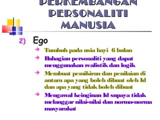 PERKEMBANGANPERKEMBANGAN
PERSONALITIPERSONALITI
MANUSIAMANUSIA
2) Ego
 Tumbuh pada usia bayi 6 bulan
 Bahagian personaliti yang dapat
menggunakan realistikdan logik
 Membuat pemikiran dan penilaian di
antara apa yang boleh dibuat oleh Id
dan apa yang tidakboleh dibuat
 Mengawal keinginan Id supaya tidak
melanggarnilai-nilai dan norma-norma
masyarakat
 