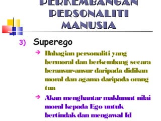 PERKEMBANGANPERKEMBANGAN
PERSONALITIPERSONALITI
MANUSIAMANUSIA
3) Superego
 Bahagian personaliti yang
bermoral dan berkembang secara
beransur-ansurdaripada didikan
moral dan agama daripada orang
tua
 Akan menghantarmaklumat nilai
moral kepada Ego untuk
bertindakdan mengawal Id
 