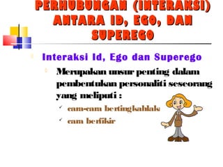 PERHUBUNGAN (INTERAKSI)PERHUBUNGAN (INTERAKSI)
ANTARA ID, EGO, DANANTARA ID, EGO, DAN
SUPEREGOSUPEREGO
 Interaksi Id, Ego dan Superego
 Merupakan unsurpenting dalam
pembentukan personaliti seseorang
yang meliputi :

cara-cara bertingkahlaku

cara berfikir
 