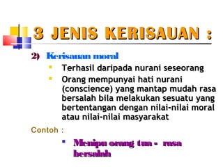 3 JENIS KERISAUAN :3 JENIS KERISAUAN :
2) Kerisauan moral
 Terhasil daripada nurani seseorangerhasil daripada nurani seseorang

Orang mempunyai hati nuraniOrang mempunyai hati nurani
(conscience) yang mantap mudah rasa(conscience) yang mantap mudah rasa
bersalah bila melakukan sesuatu yangbersalah bila melakukan sesuatu yang
bertentangan dengan nilai-nilai moralbertentangan dengan nilai-nilai moral
atau nilai-nilai masyarakatatau nilai-nilai masyarakat
Contoh :

Menipu orang tua - rasaMenipu orang tua - rasa
bersalahbersalah
 
