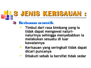3 JENIS KERISAUAN :3 JENIS KERISAUAN :
3) Kerisauan neurotik
 Timbul dari rasa bimbang yang iaimbul dari rasa bimbang yang ia
tidak dapat mengawal naluri-tidak dapat mengawal naluri-
nalurinya sehingga menyebabkan ianalurinya sehingga menyebabkan ia
melakukan sesuatu di luarmelakukan sesuatu di luar
kawalannyakawalannya

Kerisauan yang seringkali tidak dapatKerisauan yang seringkali tidak dapat
dicari puncanyadicari puncanya

Ditakuti sebab ia bersifat tidak sedarDitakuti sebab ia bersifat tidak sedar
 