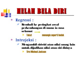HELAH BELA DIRIHELAH BELA DIRI
‫٭‬ Regressi :
 Kembali ke peringkat awal
perkembangan di mana ia rasa
selamat
 Takut menangis seperti budak
‫٭‬ Introjeksi :
 Mengambil ciri-ciri atau nilai orang lain
untuk dijadikan nilai atau ciri dirinya
 Tiru Micheal Jackson
 
