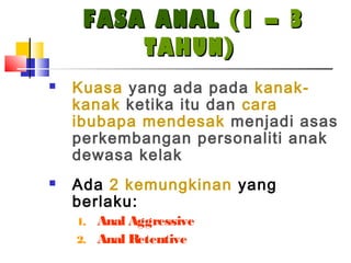 FASA ANALFASA ANAL (1 – 3(1 – 3
TAHUN)TAHUN)
 Kuasa yang ada pada kanak-
kanak ketika itu dan cara
ibubapa mendesak menjadi asas
perkembangan personaliti anak
dewasa kelak
 Ada 2 kemungkinan yang
berlaku:
1. Anal Aggressive
2. Anal Retentive
 