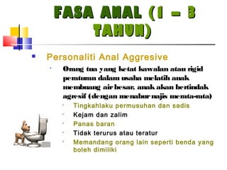 FASA ANALFASA ANAL (1 – 3(1 – 3
TAHUN)TAHUN)
 Personaliti Anal Aggresive
• Orang tua yang ketat kawalan atau rigid
peraturan dalam usaha melatih anak
membuang airbesar, anak akan bertindak
agresif (dengan menaburnajis merata-rata)

Tingkahlaku permusuhan dan sadis

Kejam dan zalim

Panas baran

Tidak terurus atau teratur

Memandang orang lain seperti benda yang
boleh dimiliki
 