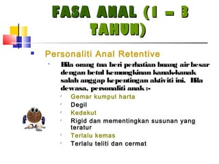 FASA ANALFASA ANAL (1 – 3(1 – 3
TAHUN)TAHUN)
 Personaliti Anal Retentive
• Bila orang tua beri perhatian buang airbesar
dengan betul kemungkinan kanak-kanak
salah anggap kepentingan aktiviti ini. Bila
dewasa, personaliti anak :-

Gemar kumpul harta

Degil

Kedekut

Rigid dan mementingkan susunan yang
teratur

Terlalu kemas

Terlalu teliti dan cermat
 