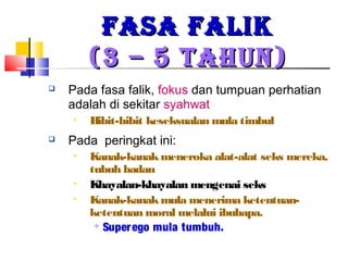 FASA FALIKFASA FALIK
(3 – 5 TAHUN)(3 – 5 TAHUN)
 Pada fasa falik, fokus dan tumpuan perhatian
adalah di sekitar syahwat
 Bibit-bibit keseksualan mula timbul
 Pada peringkat ini:
 Kanak-kanakmeneroka alat-alat seks mereka,
tubuh badan
 Khayalan-khayalan mengenai seks
 Kanak-kanakmula menerima ketentuan-
ketentuan moral melalui ibubapa.

Superego mula tumbuh.
 