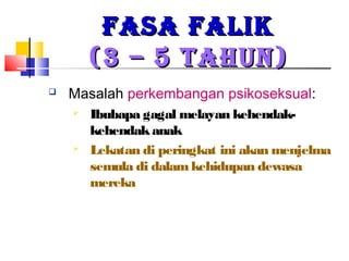 FASA FALIKFASA FALIK
(3 – 5 TAHUN)(3 – 5 TAHUN)
 Masalah perkembangan psikoseksual:
 Ibubapa gagal melayan kehendak-
kehendakanak
 Lekatan di peringkat ini akan menjelma
semula di dalamkehidupan dewasa
mereka
 