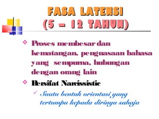 FASA LATENSIFASA LATENSI
(5 – 12 TAHUN)(5 – 12 TAHUN)
 Proses membesardan
kematangan, penguasaan bahasa
yang sempurna, hubungan
dengan orang lain
 Bersifat Narcissistic
 Suatu bentuk orientasi yang
tertumpu kepada dirinya sahaja
 