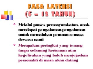 FASA LATENSIFASA LATENSI
(5 – 12 TAHUN)(5 – 12 TAHUN)
 Melalui proses pemasyarakatan, anak
mendapat pengalaman-pengalaman
untuk memainkan peranan semasa
dewasa nanti
 Merupakan peringkat yang tenang
tanpa sebarang kerisauan atau
kegelisahan yang boleh menjejaskan
personaliti di masa akan datang
 