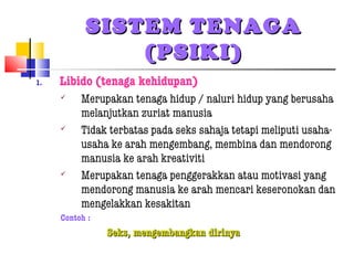 SISTEM TENAGASISTEM TENAGA
(PSIKI)(PSIKI)
1. Libido (tenaga kehidupan)
 Merupakan tenaga hidup / naluri hidup yang berusaha
melanjutkan zuriat manusia
 Tidak terbatas pada seks sahaja tetapi meliputi usaha-
usaha ke arah mengembang, membina dan mendorong
manusia ke arah kreativiti
 Merupakan tenaga penggerakkan atau motivasi yang
mendorong manusia ke arah mencari keseronokan dan
mengelakkan kesakitan
Contoh :
Seks, mengembangkan dirinyaSeks, mengembangkan dirinya
 