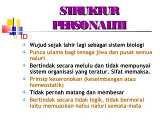 STRUKTURSTRUKTUR
PERSONALITIPERSONALITI
o ID
 Wujud sejak lahir lagi sebagai sistem biologi
 Punca utama bagi tenaga jiwa dan pusat semua
naluri
 Bertindak secara melulu dan tidak mempunyai
sistem organisasi yang teratur. Sifat memaksa.
 Prinsip keseronokan (keseimbangan atau
homeostatik)
 Tidak pernah matang dan membesar
 Bertindak secara tidak logik, tidak bermoral
iaitu memuaskan nafsu naluri semata-mata
 
