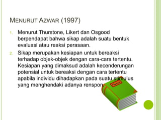 MENURUT AZWAR (1997)
1.

2.

Menurut Thurstone, Likert dan Osgood
berpendapat bahwa sikap adalah suatu bentuk
evaluasi atau reaksi perasaan.
Sikap merupakan kesiapan untuk bereaksi
terhadap objek-objek dengan cara-cara tertentu.
Kesiapan yang dimaksud adalah kecenderungan
potensial untuk bereaksi dengan cara tertentu
apabila individu dihadapkan pada suatu stimulus
yang menghendaki adanya renspon.

 