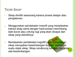 TEORI SIKAP
1.

Sikap dimiliki seseorang karena proses belajar atau
pengalaman.

2.

Menggunakan pendekatan insentif yang menjelaskan
bahwa sikap sama dengan hasil proses menimbang
baik buruk atau untung rugi yang akan dicapai dari
sikap yang diambilnya.

3.

Berdasarkan pendekatan kognitif yang menyatakan
sikap merupakan keseimbangan kognitif mengenai
suatu objek sikap. Sikap cenderung berubah jika tidak
ada keseimbangan.

 