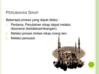 PERUBAHAN SIKAP
Beberapa proses yang dapat dilalui :
1. Pertama, Perubahan sikap dapat melalui
disonansi (ketidakseimbangan).
2. Melalui proses imitasi sikap orang lain.
3. Melalui persuasi.

 