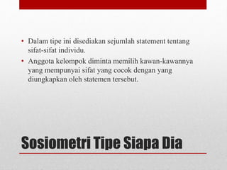 Sosiometri Tipe Siapa Dia
• Dalam tipe ini disediakan sejumlah statement tentang
sifat-sifat individu.
• Anggota kelompok diminta memilih kawan-kawannya
yang mempunyai sifat yang cocok dengan yang
diungkapkan oleh statemen tersebut.
 