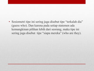 • Sosiometri tipe ini sering juga disebut tipe “terkalah dia”
(guess who). Dan karena pada setiap statemen ada
kemungkinan pilihan lebih dari seorang, maka tipe ini
sering juga disebut tipe “siapa mereka” (who are they).
 