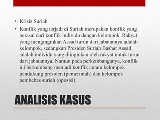 ANALISIS KASUS
• Krisis Suriah
• Konflik yang terjadi di Suriah merupakan konflik yang
berasal dari konflik individu dengan kelompok. Rakyat
yang menginginkan Assad turun dari jabatannya adalah
kelompok, sedangkan Presiden Suriah Bashar Assad
adalah individu yang diinginkan oleh rakyat untuk turun
dari jabatannya. Namun pada perkembanganya, konflik
ini berkembang menjadi konflik antara kelompok
pendukung presiden (pemerintah) dan kelompok
pembebas suriah (oposisi).
 