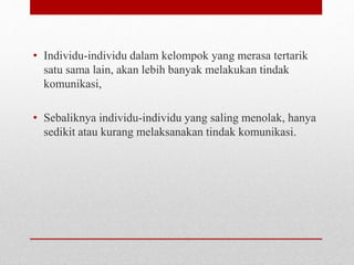 • Individu-individu dalam kelompok yang merasa tertarik
satu sama lain, akan lebih banyak melakukan tindak
komunikasi,
• Sebaliknya individu-individu yang saling menolak, hanya
sedikit atau kurang melaksanakan tindak komunikasi.
 