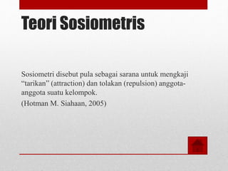 Teori Sosiometris
Sosiometri disebut pula sebagai sarana untuk mengkaji
“tarikan” (attraction) dan tolakan (repulsion) anggota-
anggota suatu kelompok.
(Hotman M. Siahaan, 2005)
 