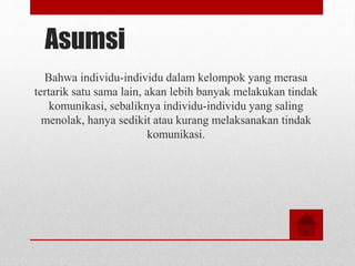 Asumsi
Bahwa individu-individu dalam kelompok yang merasa
tertarik satu sama lain, akan lebih banyak melakukan tindak
komunikasi, sebaliknya individu-individu yang saling
menolak, hanya sedikit atau kurang melaksanakan tindak
komunikasi.
 