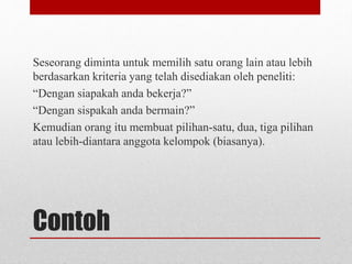Contoh
Seseorang diminta untuk memilih satu orang lain atau lebih
berdasarkan kriteria yang telah disediakan oleh peneliti:
“Dengan siapakah anda bekerja?”
“Dengan sispakah anda bermain?”
Kemudian orang itu membuat pilihan-satu, dua, tiga pilihan
atau lebih-diantara anggota kelompok (biasanya).
 