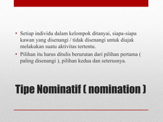 Tipe Nominatif ( nomination )
• Setiap individu dalam kelompok ditanyai, siapa-siapa
kawan yang disenangi / tidak disenangi untuk diajak
melakukan suatu aktivitas tertentu.
• Pilihan itu harus ditulis berurutan dari pilihan pertama (
paling disenangi ), pilihan kedua dan seterusnya.
 