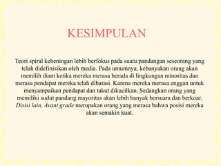 Teori spiral keheningan lebih berfokus pada suatu pandangan seseorang yang
telah didefinisikan oleh media. Pada umumnya, kebanyakan orang akan
memilih diam ketika mereka merasa berada di lingkungan minoritas dan
merasa pendapat mereka telah dibatasi. Karena mereka merasa enggan untuk
menyampaikan pendapat dan takut dikucilkan. Sedangkan orang yang
memiliki sudut pandang mayoritas akan lebih banyak bersuara dan berkoar.
Disisi lain, Avant grade merupakan orang yang merasa bahwa posisi mereka
akan semakin kuat.
KESIMPULAN
 