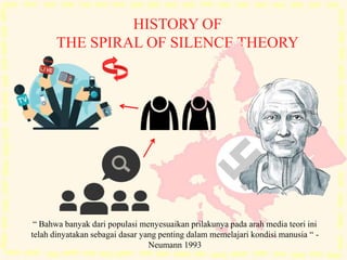 HISTORY OF
THE SPIRAL OF SILENCE THEORY
“ Bahwa banyak dari populasi menyesuaikan prilakunya pada arah media teori ini
telah dinyatakan sebagai dasar yang penting dalam memelajari kondisi manusia “ -
Neumann 1993
 