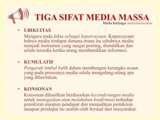 • UBIKUITAS
Mengacu pada fakta sebagai kepercayaan. Kepercayaan
bahwa media terdapat dimana-mana itu sebabnya media
menjadi instrumen yang sangat penting, diandalkan dan
selalu tersedia ketika orang membutuhkan informasi.
• KUMULATIF
Pengaruh timbal balik dalam membangun kerangka acuan
yang pada prosesnya media selalu mengulang-ulang apa
yang diberitakan.
• KONSONAN
Konsonan dihasilkan berdasarkan kecenderungan media
untuk menegaskan atau melakukan konfirmasi terhadap
pemikiran maupun pendapat dan menjadikan pemikiran
ataupun pendapat itu seolah-olah berasal dari masyarakat.
TIGA SIFAT MEDIA MASSAMedia berfungsi menyebarluaskan
 