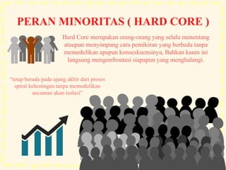 PERAN MINORITAS ( HARD CORE )
“tetap berada pada ujung akhir dari proses
spiral keheningan tanpa memedulikan
ancaman akan isolasi”
Hard Core merupakan orang-orang yang selalu menentang
ataupun menyimpang cara pemikiran yang berbeda tanpa
memedulikan apapun konseskuensinya, Bahkan kaum ini
langsung mengonfrontasi siapapun yang menghalangi.
 