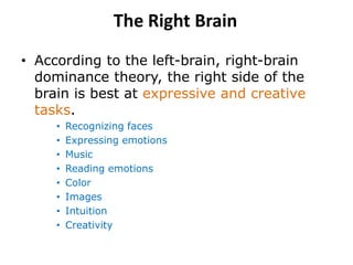 The Right Brain
• According to the left-brain, right-brain
dominance theory, the right side of the
brain is best at expressive and creative
tasks.
• Recognizing faces
• Expressing emotions
• Music
• Reading emotions
• Color
• Images
• Intuition
• Creativity