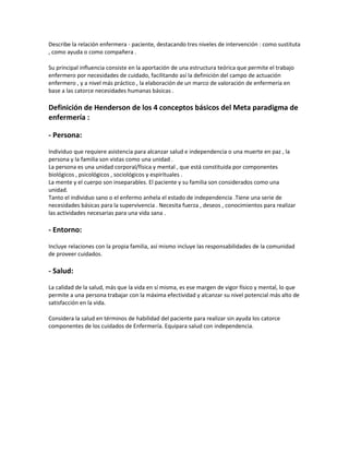 Describe la relación enfermera - paciente, destacando tres niveles de intervención : como sustituta
, como ayuda o como compañera .

Su principal influencia consiste en la aportación de una estructura teórica que permite el trabajo
enfermero por necesidades de cuidado, facilitando así la definición del campo de actuación
enfermero , y a nivel más práctico , la elaboración de un marco de valoración de enfermería en
base a las catorce necesidades humanas básicas .

Definición de Henderson de los 4 conceptos básicos del Meta paradigma de
enfermería :

- Persona:

Individuo que requiere asistencia para alcanzar salud e independencia o una muerte en paz , la
persona y la familia son vistas como una unidad .
La persona es una unidad corporal/física y mental , que está constituida por componentes
biológicos , psicológicos , sociológicos y espirituales .
La mente y el cuerpo son inseparables. El paciente y su familia son considerados como una
unidad.
Tanto el individuo sano o el enfermo anhela el estado de independencia .Tiene una serie de
necesidades básicas para la supervivencia . Necesita fuerza , deseos , conocimientos para realizar
las actividades necesarias para una vida sana .

- Entorno:

Incluye relaciones con la propia familia, así mismo incluye las responsabilidades de la comunidad
de proveer cuidados.

- Salud:
La calidad de la salud, más que la vida en sí misma, es ese margen de vigor físico y mental, lo que
permite a una persona trabajar con la máxima efectividad y alcanzar su nivel potencial más alto de
satisfacción en la vida.

Considera la salud en términos de habilidad del paciente para realizar sin ayuda los catorce
componentes de los cuidados de Enfermería. Equipara salud con independencia.
 
