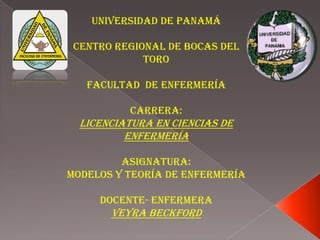 Universidad de Panamá
Centro Regional de Bocas del
Toro
Facultad de Enfermería
Carrera:

Licenciatura en Ciencias de
Enfermería
Asignatura:
Modelos y Teoría de Enfermería

Docente- Enfermera

Veyra Beckford

 