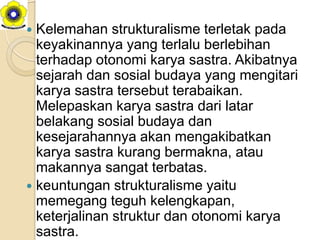  Kelemahan strukturalisme terletak pada
  keyakinannya yang terlalu berlebihan
  terhadap otonomi karya sastra. Akibatnya
  sejarah dan sosial budaya yang mengitari
  karya sastra tersebut terabaikan.
  Melepaskan karya sastra dari latar
  belakang sosial budaya dan
  kesejarahannya akan mengakibatkan
  karya sastra kurang bermakna, atau
  makannya sangat terbatas.
 keuntungan strukturalisme yaitu
  memegang teguh kelengkapan,
  keterjalinan struktur dan otonomi karya
  sastra.
 