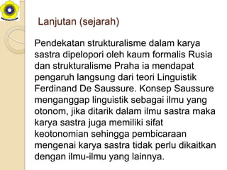 Lanjutan (sejarah)

Pendekatan strukturalisme dalam karya
sastra dipelopori oleh kaum formalis Rusia
dan strukturalisme Praha ia mendapat
pengaruh langsung dari teori Linguistik
Ferdinand De Saussure. Konsep Saussure
menganggap linguistik sebagai ilmu yang
otonom, jika ditarik dalam ilmu sastra maka
karya sastra juga memiliki sifat
keotonomian sehingga pembicaraan
mengenai karya sastra tidak perlu dikaitkan
dengan ilmu-ilmu yang lainnya.
 