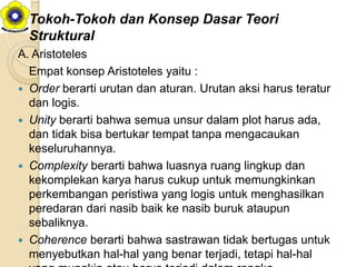 Tokoh-Tokoh dan Konsep Dasar Teori
  Struktural
A. Aristoteles
  Empat konsep Aristoteles yaitu :
 Order berarti urutan dan aturan. Urutan aksi harus teratur
  dan logis.
 Unity berarti bahwa semua unsur dalam plot harus ada,
  dan tidak bisa bertukar tempat tanpa mengacaukan
  keseluruhannya.
 Complexity berarti bahwa luasnya ruang lingkup dan
  kekomplekan karya harus cukup untuk memungkinkan
  perkembangan peristiwa yang logis untuk menghasilkan
  peredaran dari nasib baik ke nasib buruk ataupun
  sebaliknya.
 Coherence berarti bahwa sastrawan tidak bertugas untuk
  menyebutkan hal-hal yang benar terjadi, tetapi hal-hal
 