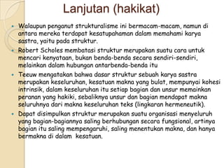 Lanjutan (hakikat)
   Walaupun penganut strukturalisme ini bermacam-macam, namun di
    antara mereka terdapat kesatupahaman dalam memahami karya
    sastra, yaitu pada struktur.
   Robert Scholes membatasi struktur merupakan suatu cara untuk
    mencari kenyataan, bukan benda-benda secara sendiri-sendiri,
    melainkan dalam hubungan antarbenda-benda itu
   Teeuw mengatakan bahwa dasar struktur sebuah karya sastra
    merupakan keseluruhan, kesatuan makna yang bulat, mempunyai kohesi
    intrinsik, dalam keseluruhan itu setiap bagian dan unsur memainkan
    peranan yang hakiki, sebaliknya unsur dan bagian mendapat makna
    seluruhnya dari makna keseluruhan teks (lingkaran hermeneutik).
   Dapat disimpulkan struktur merupakan suatu organisasi menyeluruh
    yang bagian-bagiannya saling berhubungan secara fungsional, artinya
    bagian itu saling mempengaruhi, saling menentukan makna, dan hanya
    bermakna di dalam kesatuan.
 