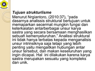 Tujuan strukturlisme
Menurut Nrgiantoro, (2010:37), “pada
dasarnya analissis struktural bertujuan untuk
memaparkan secermat mungkin fungsi dan
keterkaiatan antarberbagai unsur karya
sastra yang secara bersamaan menghasilkan
sebuah kemenyeluruhan.” Analissi struktural
ini tidak hanya terbatas kepada menganalisis
unsur intrinsiknya saja tetapi yang lebih
penting yaitu mengaitkan hubungan antar
unsur tersebut, dan makan keseluruhan yang
ingin dicapai. Hal ini dilakukan karena karya
sastra merupakan sesuatu yang kompleks
dan unik.
 