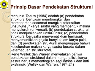 Prinsip Dasar Pendekatan Struktural
 menurut   Teeuw (1984) adalah (a) pendekatan
  struktural bertujuan membongkar dan
  memaparkan secermat mungkin keterkaitan
  unsur-unsur karya sastra yang membentuk makna
  menyeluruh (universal), (b) pendekatan struktural
  tidak menjumlahkan unsur-unsur, (c) pendekatan
  struktural berusaha menyematikkan termasuk
  menyemantikkan gejala bunyi dalam karya puisi,
  dan (d) pendekatan struktural menganggap bahwa
  keseluruhan makna karya sastra berada dalam
  keterpaduan struktur total.
 Rene Wellek dan Warren menyatakan bahwa
  pendekatan struktural dalam menganalisis karya
  sastra harus mementingkan segi intrinsik dan anti
  ekstrinsik (Wellek dan Warren, 1974:24)
 