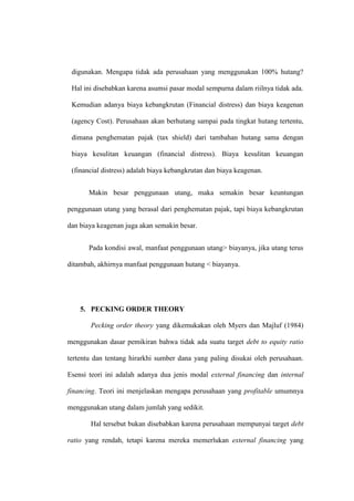 digunakan. Mengapa tidak ada perusahaan yang menggunakan 100% hutang?
Hal ini disebabkan karena asumsi pasar modal sempurna dalam riilnya tidak ada.
Kemudian adanya biaya kebangkrutan (Financial distress) dan biaya keagenan
(agency Cost). Perusahaan akan berhutang sampai pada tingkat hutang tertentu,
dimana penghematan pajak (tax shield) dari tambahan hutang sama dengan
biaya kesulitan keuangan (financial distress). Biaya kesulitan keuangan
(financial distress) adalah biaya kebangkrutan dan biaya keagenan.
Makin besar penggunaan utang, maka semakin besar keuntungan
penggunaan utang yang berasal dari penghematan pajak, tapi biaya kebangkrutan
dan biaya keagenan juga akan semakin besar.
Pada kondisi awal, manfaat penggunaan utang> biayanya, jika utang terus
ditambah, akhirnya manfaat penggunaan hutang < biayanya.
5. PECKING ORDER THEORY
Pecking order theory yang dikemukakan oleh Myers dan Majluf (1984)
menggunakan dasar pemikiran bahwa tidak ada suatu target debt to equity ratio
tertentu dan tentang hirarkhi sumber dana yang paling disukai oleh perusahaan.
Esensi teori ini adalah adanya dua jenis modal external financing dan internal
financing. Teori ini menjelaskan mengapa perusahaan yang profitable umumnya
menggunakan utang dalam jumlah yang sedikit.
Hal tersebut bukan disebabkan karena perusahaan mempunyai target debt
ratio yang rendah, tetapi karena mereka memerlukan external financing yang
 
