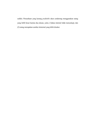 sedikit. Perusahaan yang kurang profitable akan cenderung menggunakan utang
yang lebih besar karena dua alasan, yaitu; (1)dana internal tidak mencukupi, dan
(2) utang merupakan sumber eksternal yang lebih disukai.
 