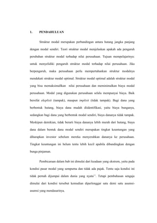 1. PENDAHULUAN
Struktur modal merupakan perbandingan antara hutang jangka panjang
dengan modal sendiri. Teori struktur modal menjelaskan apakah ada pengaruh
perubahan struktur modal terhadap nilai perusahaan. Tujuan mempelajarinya:
untuk menyelidiki pengaruh struktur modal terhadap nilai perusahaan. Jika
berpengaruh, maka perusahaan perlu mempertahankan struktur modalnya
mendekati struktur modal optimal. Struktur modal optimal adalah struktur modal
yang bisa memaksimallkan nilai perusahaan dan meminimalkan biaya modal
perusahaan. Modal yang digunakan perusahaan selalu mempunyai biaya. Baik
bersifat eksplisit (tampak), maupun implisit (tidak tampak). Bagi dana yang
berbentuk hutang, biaya dana mudah diidentifikasi, yaitu biaya bunganya,
sedangkan bagi dana yang berbentuk modal sendiri, biaya dananya tidak tampak.
Meskipun demikian, tidak berarti biaya dananya lebih murah dari hutang, biaya
dana dalam bentuk dana modal sendiri merupakan tingkat keuntungan yang
diharapkan investor sebelum mereka menyerahkan dananya ke perusahaan.
Tingkat keuntungan ini belum tentu lebih kecil apabila dibandingkan dengan
bunga pinjaman.
Pembicaraan dalam bab ini dimulai dari keadaan yang ekstrem, yaitu pada
kondisi pasar modal yang sempurna dan tidak ada pajak. Tentu saja kondisi ini
tidak pernah dijumpai dalam dunia yang nyata’’. Tetapi pembahasan sengaja
dimulai dari kondisi tersebut kemudian diperlonggar satu demi satu asumsi-
asumsi yang mendasarinya.
 