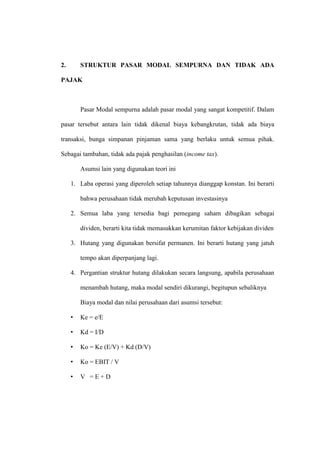 2. STRUKTUR PASAR MODAL SEMPURNA DAN TIDAK ADA
PAJAK
Pasar Modal sempurna adalah pasar modal yang sangat kompetitif. Dalam
pasar tersebut antara lain tidak dikenal biaya kebangkrutan, tidak ada biaya
transaksi, bunga simpanan pinjaman sama yang berlaku untuk semua pihak.
Sebagai tambahan, tidak ada pajak penghasilan (income tax).
Asumsi lain yang digunakan teori ini
1. Laba operasi yang diperoleh setiap tahunnya dianggap konstan. Ini berarti
bahwa perusahaan tidak merubah keputusan investasinya
2. Semua laba yang tersedia bagi pemegang saham dibagikan sebagai
dividen, berarti kita tidak memasukkan kerumitan faktor kebijakan dividen
3. Hutang yang digunakan bersifat permanen. Ini berarti hutang yang jatuh
tempo akan diperpanjang lagi.
4. Pergantian struktur hutang dilakukan secara langsung, apabila perusahaan
menambah hutang, maka modal sendiri dikurangi, begitupun sebaliknya
Biaya modal dan nilai perusahaan dari asumsi tersebut:
• Ke = e/E
• Kd = I/D
• Ko = Ke (E/V) + Kd (D/V)
• Ko = EBIT / V
• V = E + D
 