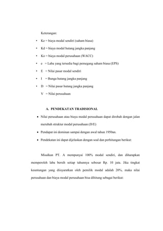 Keterangan:
• Ke = biaya modal sendiri (saham biasa)
• Kd = biaya modal hutang jangka panjang
• Ko = biaya modal perusahaan (WACC)
• e = Laba yang tersedia bagi pemegang saham biasa (EPS)
• E = Nilai pasar modal sendiri
• I = Bunga hutang jangka panjang
• D = Nilai pasar hutang jangka panjang
V = Nilai perusahaan
A. PENDEKATAN TRADISIONAL
 Nilai perusahaan atau biaya modal perusahaan dapat dirobah dengan jalan
merubah struktur modal perusahaan (D/E)
 Pendapat ini dominan sampai dengan awal tahun 1950an.
 Pendekatan ini dapat dijelaskan dengan soal dan perhitungan berikut:
Misalkan PT. A mempunyai 100% modal sendiri, dan diharapkan
memperoleh laba bersih setiap tahunnya sebesar Rp. 10 juta. Jika tingkat
keuntungan yang diisyaratkan oleh pemilik modal adalah 20%, maka nilai
perusahaan dan biaya modal perusahaan bisa dihitung sebagai berikut:
 