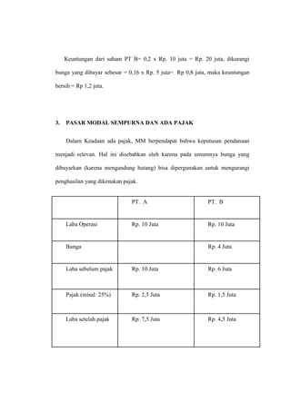 Keuntungan dari saham PT B= 0,2 x Rp. 10 juta = Rp. 20 juta, dikurangi
bunga yang dibayar sebesar = 0,16 x Rp. 5 juta= Rp 0,8 juta, maka keuntungan
bersih = Rp 1,2 juta.
3. PASAR MODAL SEMPURNA DAN ADA PAJAK
Dalam Keadaan ada pajak, MM berpendapat bahwa keputusan pendanaan
menjadi relevan. Hal ini disebabkan oleh karena pada umumnya bunga yang
dibayarkan (karena mengandung hutang) bisa dipergunakan untuk mengurangi
penghasilan yang dikenakan pajak.
PT. A PT. B
Laba Operasi Rp. 10 Juta Rp. 10 Juta
Bunga Rp. 4 Juta
Laba sebelum pajak Rp. 10 Juta Rp. 6 Juta
Pajak (misal: 25%) Rp. 2,5 Juta Rp. 1,5 Juta
Laba setelah pajak Rp. 7,5 Juta Rp. 4,5 Juta
 